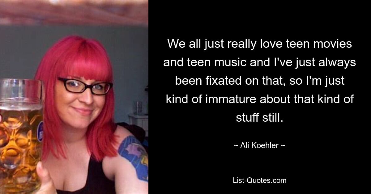 We all just really love teen movies and teen music and I've just always been fixated on that, so I'm just kind of immature about that kind of stuff still. — © Ali Koehler