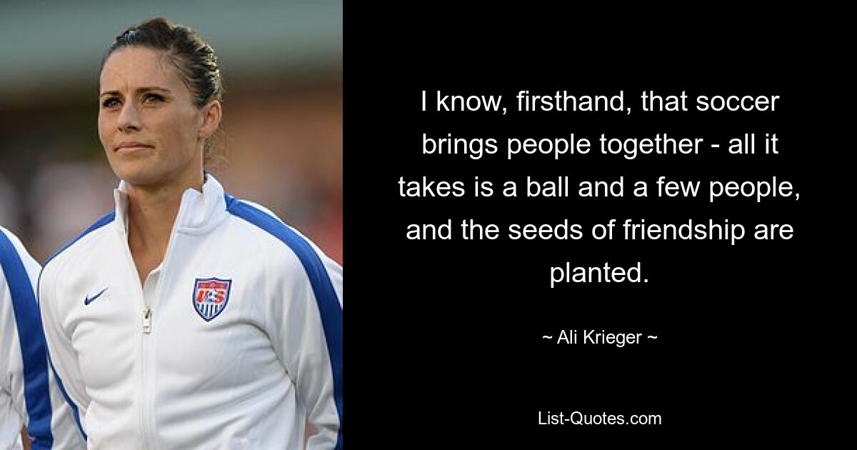 I know, firsthand, that soccer brings people together - all it takes is a ball and a few people, and the seeds of friendship are planted. — © Ali Krieger