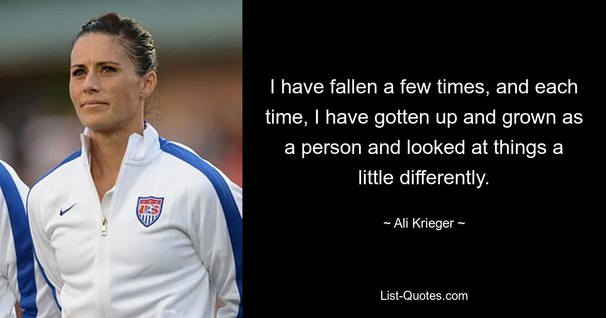 I have fallen a few times, and each time, I have gotten up and grown as a person and looked at things a little differently. — © Ali Krieger