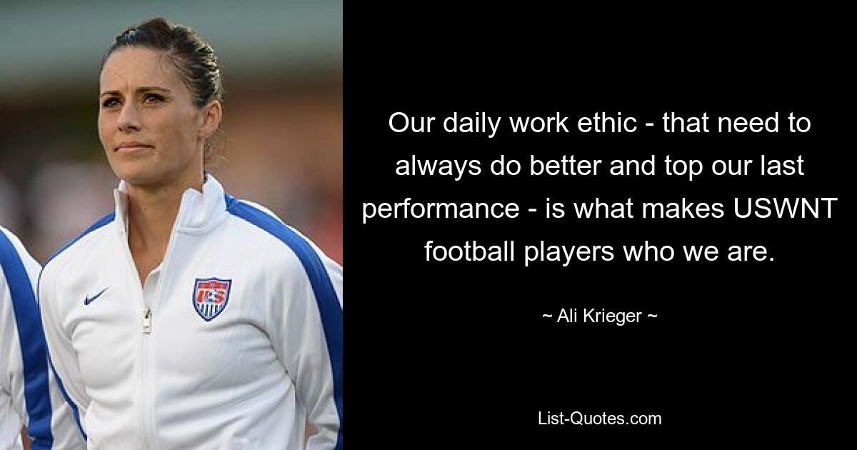 Our daily work ethic - that need to always do better and top our last performance - is what makes USWNT football players who we are. — © Ali Krieger