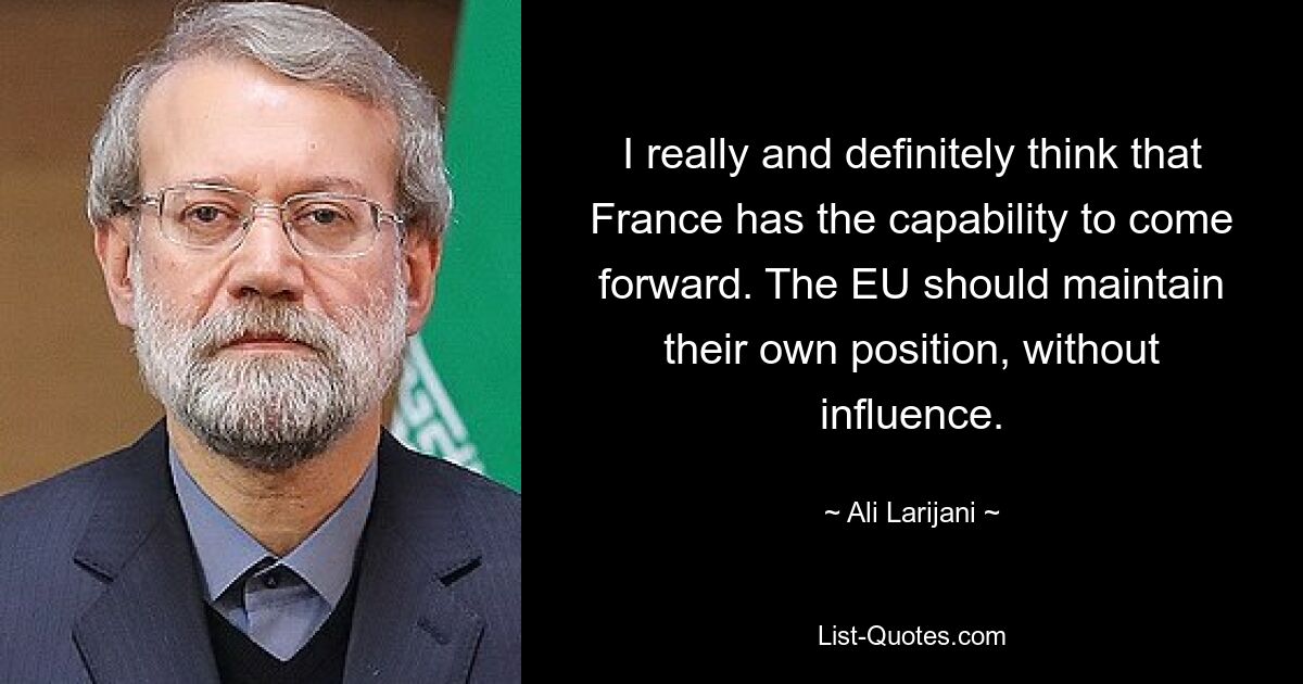 I really and definitely think that France has the capability to come forward. The EU should maintain their own position, without influence. — © Ali Larijani