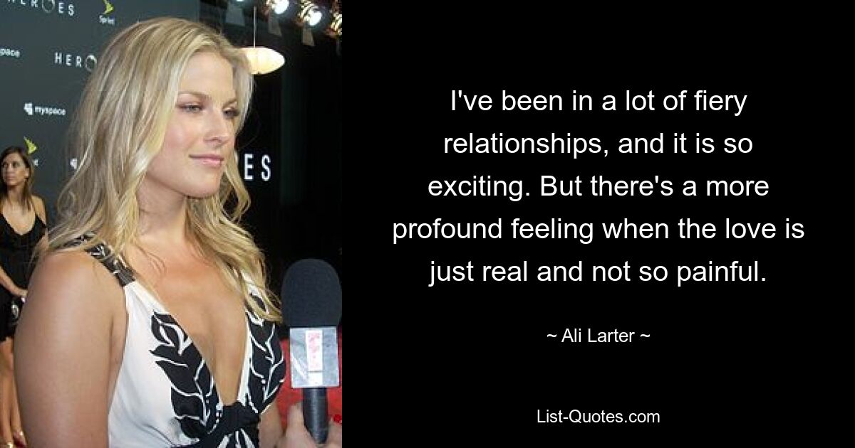 I've been in a lot of fiery relationships, and it is so exciting. But there's a more profound feeling when the love is just real and not so painful. — © Ali Larter