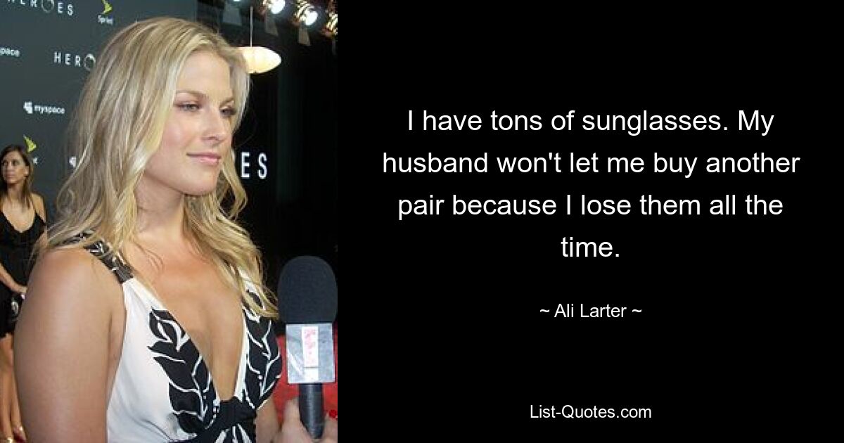 I have tons of sunglasses. My husband won't let me buy another pair because I lose them all the time. — © Ali Larter