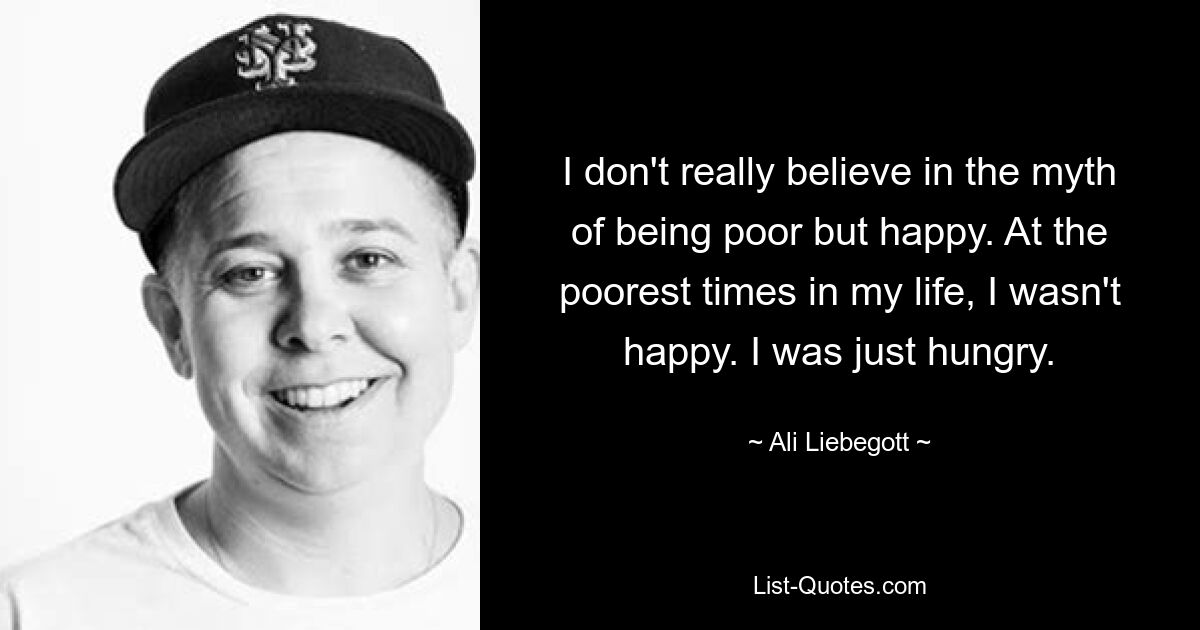 I don't really believe in the myth of being poor but happy. At the poorest times in my life, I wasn't happy. I was just hungry. — © Ali Liebegott