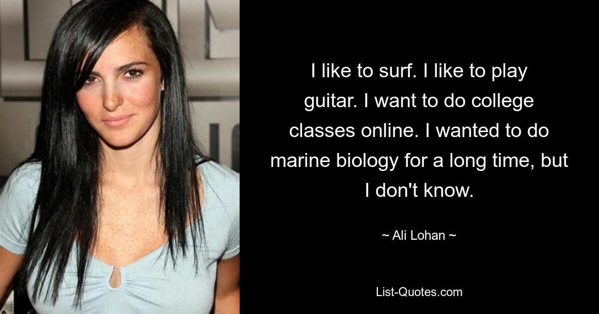 I like to surf. I like to play guitar. I want to do college classes online. I wanted to do marine biology for a long time, but I don't know. — © Ali Lohan