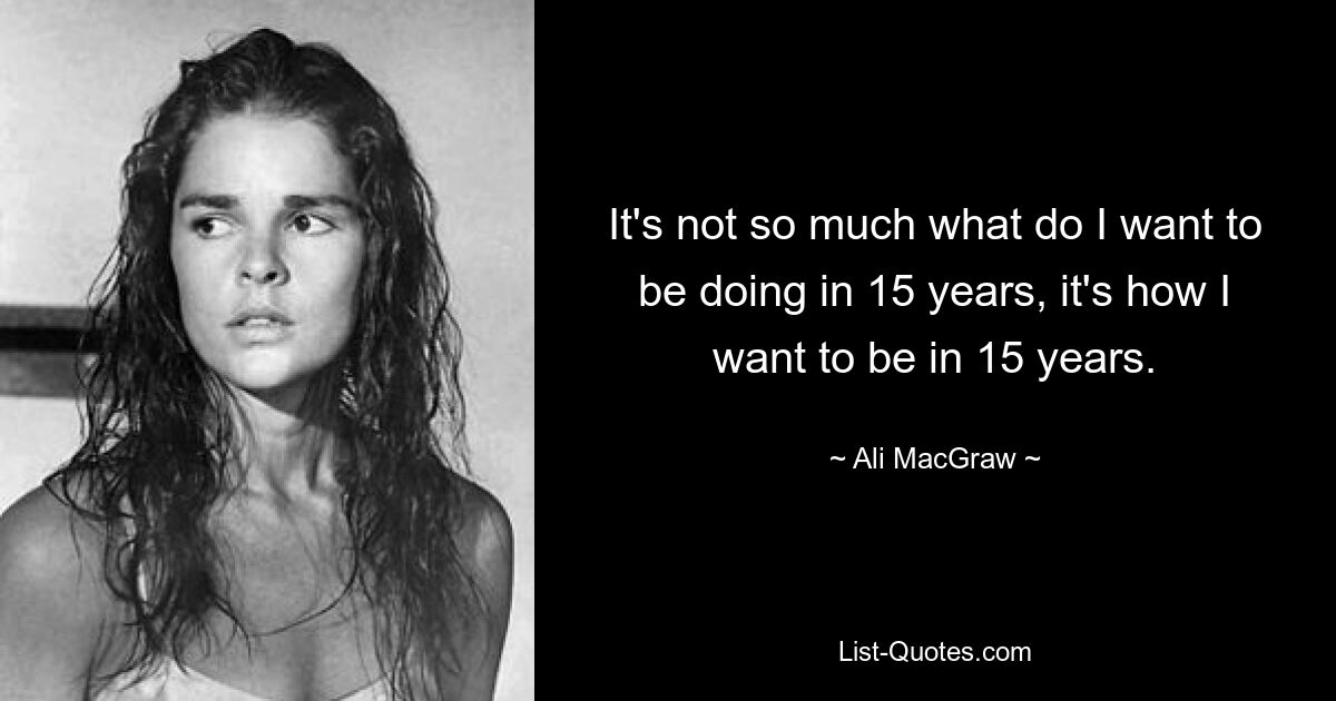 It's not so much what do I want to be doing in 15 years, it's how I want to be in 15 years. — © Ali MacGraw