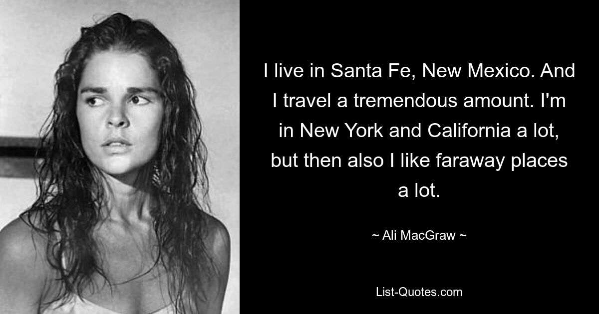 I live in Santa Fe, New Mexico. And I travel a tremendous amount. I'm in New York and California a lot, but then also I like faraway places a lot. — © Ali MacGraw