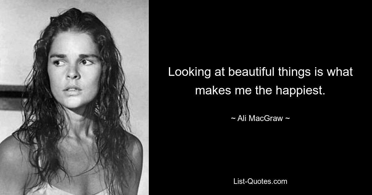 Looking at beautiful things is what makes me the happiest. — © Ali MacGraw