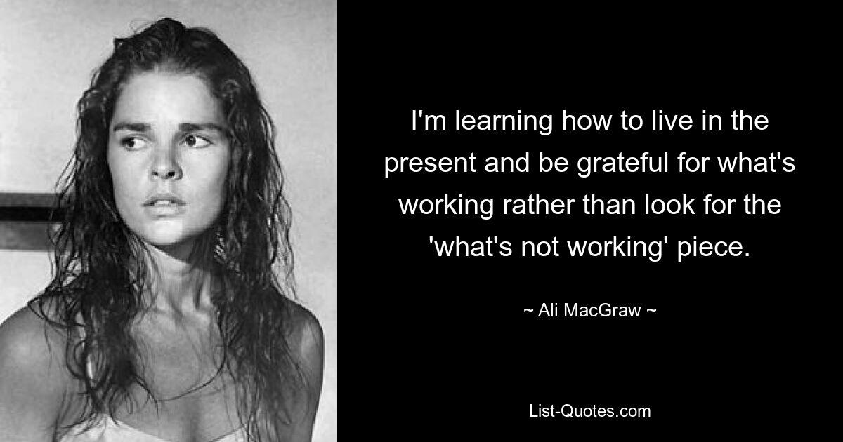 I'm learning how to live in the present and be grateful for what's working rather than look for the 'what's not working' piece. — © Ali MacGraw