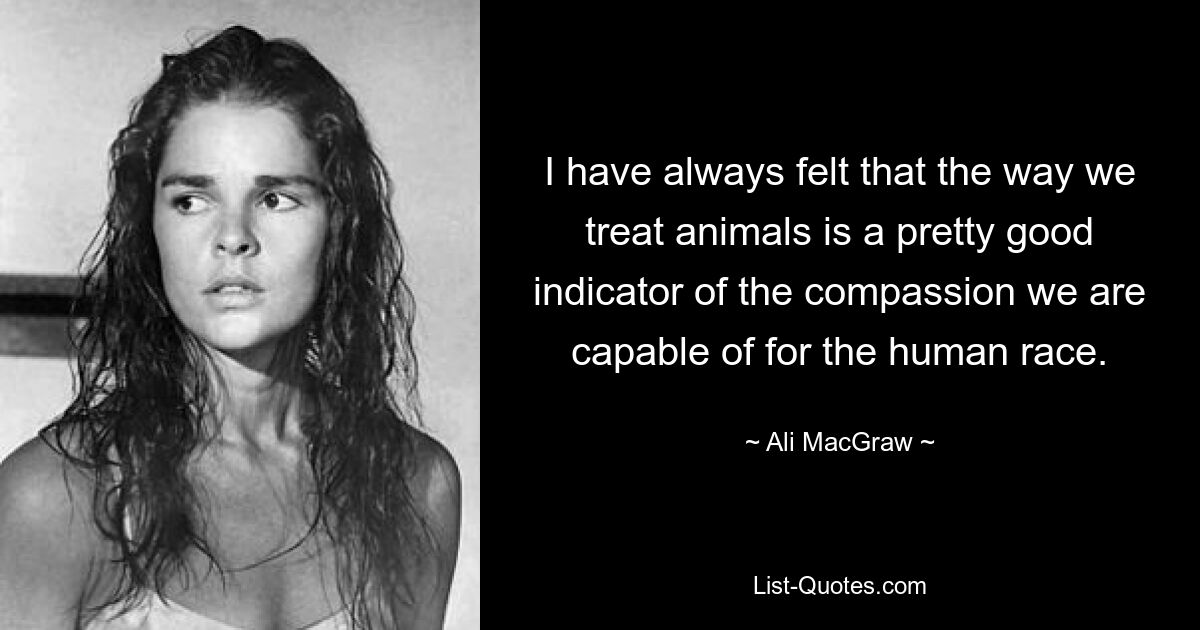 I have always felt that the way we treat animals is a pretty good indicator of the compassion we are capable of for the human race. — © Ali MacGraw