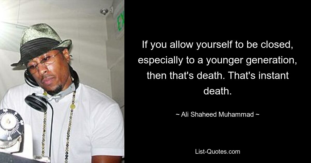 If you allow yourself to be closed, especially to a younger generation, then that's death. That's instant death. — © Ali Shaheed Muhammad