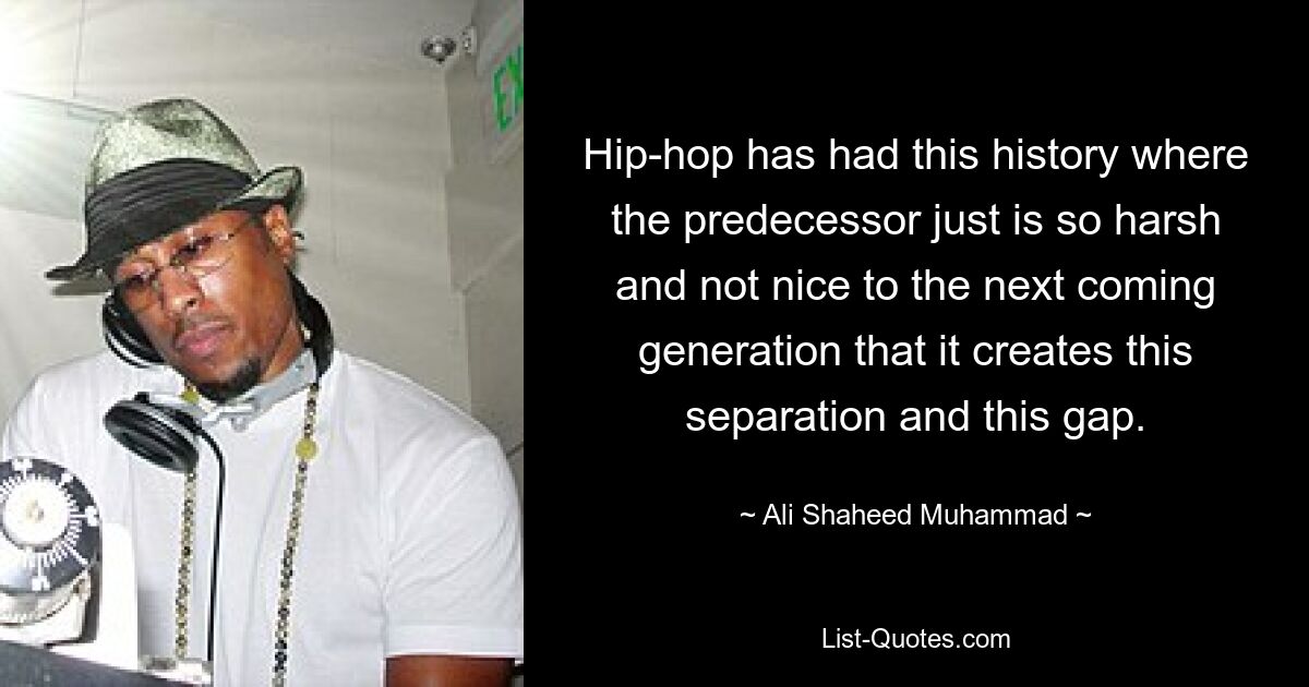 Hip-hop has had this history where the predecessor just is so harsh and not nice to the next coming generation that it creates this separation and this gap. — © Ali Shaheed Muhammad