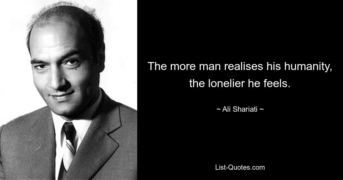 The more man realises his humanity, the lonelier he feels. — © Ali Shariati