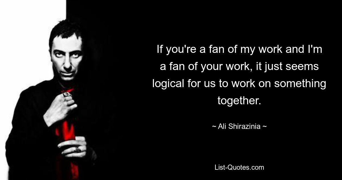 If you're a fan of my work and I'm a fan of your work, it just seems logical for us to work on something together. — © Ali Shirazinia