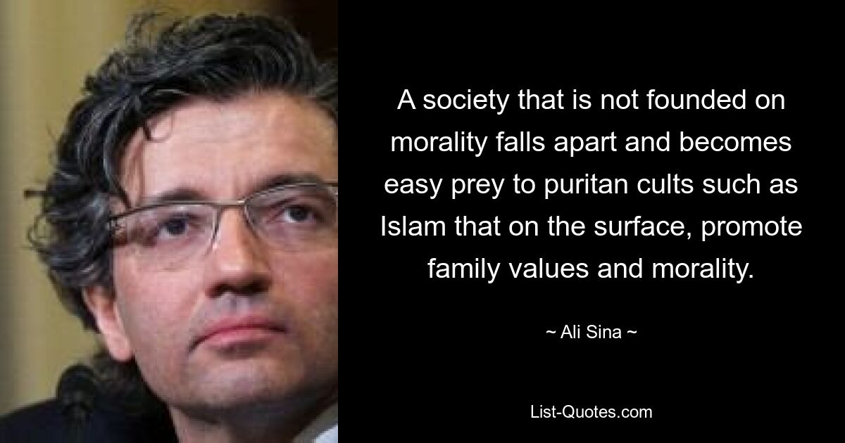 A society that is not founded on morality falls apart and becomes easy prey to puritan cults such as Islam that on the surface, promote family values and morality. — © Ali Sina