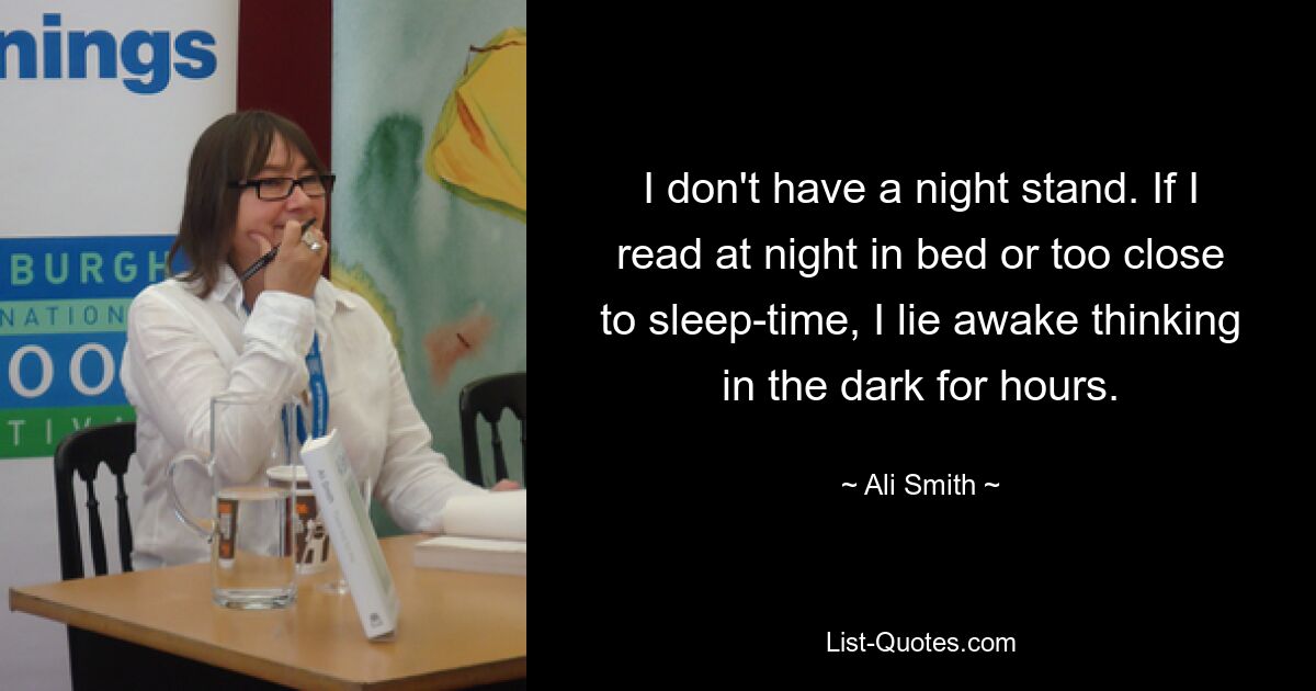 I don't have a night stand. If I read at night in bed or too close to sleep-time, I lie awake thinking in the dark for hours. — © Ali Smith