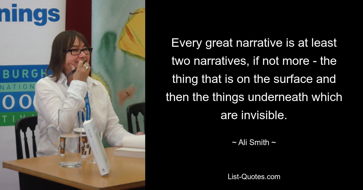 Every great narrative is at least two narratives, if not more - the thing that is on the surface and then the things underneath which are invisible. — © Ali Smith