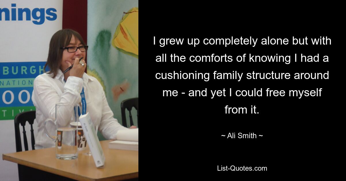 I grew up completely alone but with all the comforts of knowing I had a cushioning family structure around me - and yet I could free myself from it. — © Ali Smith