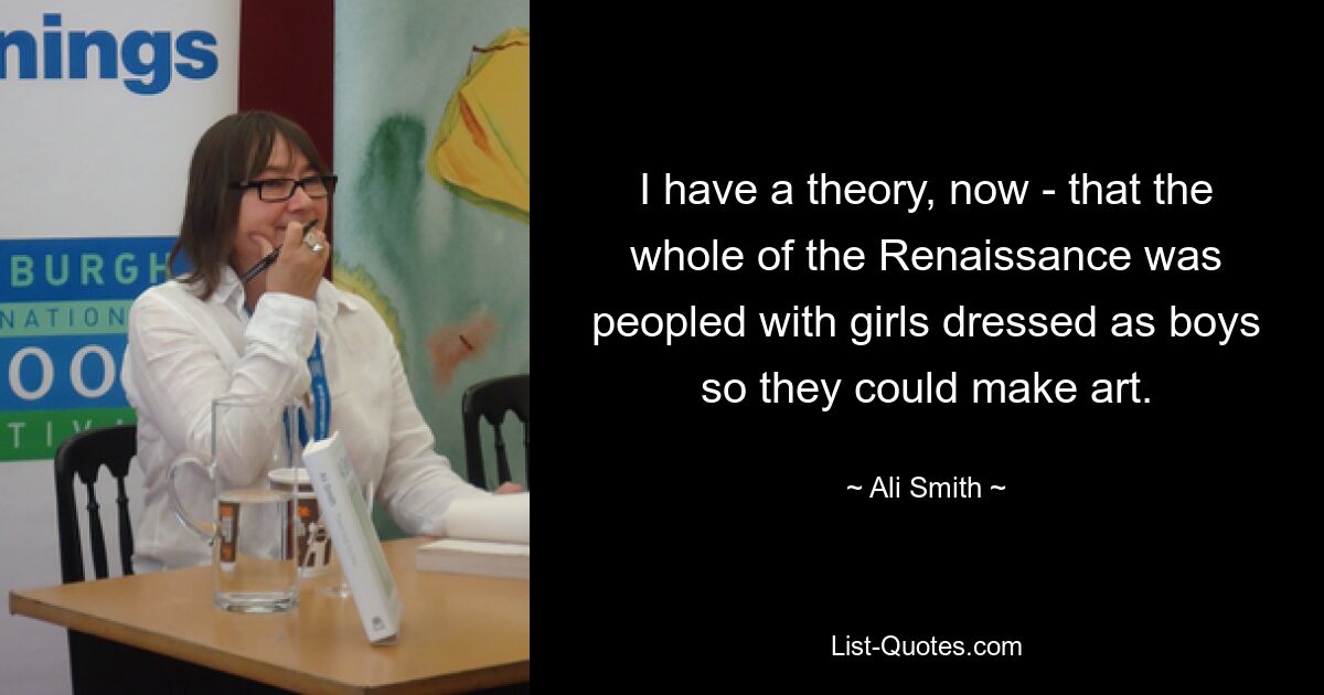 I have a theory, now - that the whole of the Renaissance was peopled with girls dressed as boys so they could make art. — © Ali Smith