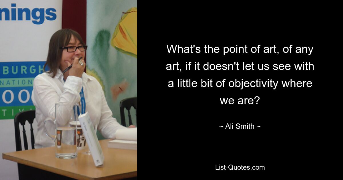 What's the point of art, of any art, if it doesn't let us see with a little bit of objectivity where we are? — © Ali Smith