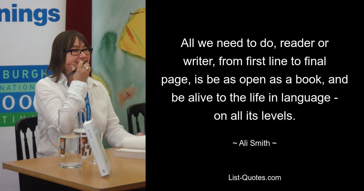 All we need to do, reader or writer, from first line to final page, is be as open as a book, and be alive to the life in language - on all its levels. — © Ali Smith