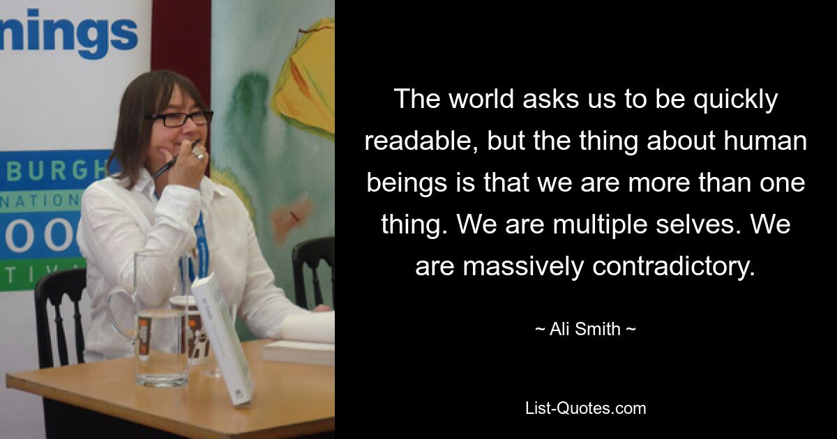 The world asks us to be quickly readable, but the thing about human beings is that we are more than one thing. We are multiple selves. We are massively contradictory. — © Ali Smith