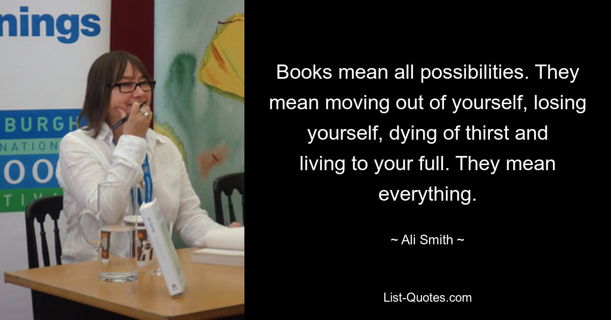 Books mean all possibilities. They mean moving out of yourself, losing yourself, dying of thirst and living to your full. They mean everything. — © Ali Smith