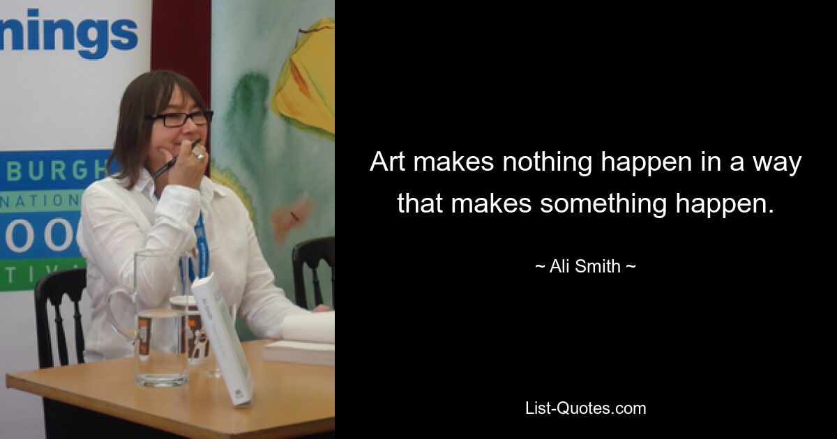 Art makes nothing happen in a way that makes something happen. — © Ali Smith