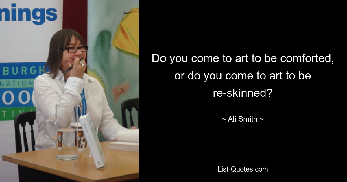 Do you come to art to be comforted, or do you come to art to be re-skinned? — © Ali Smith