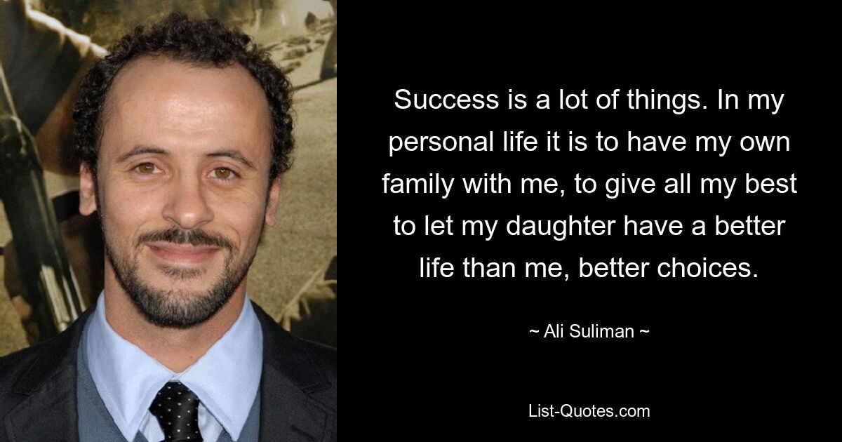 Success is a lot of things. In my personal life it is to have my own family with me, to give all my best to let my daughter have a better life than me, better choices. — © Ali Suliman