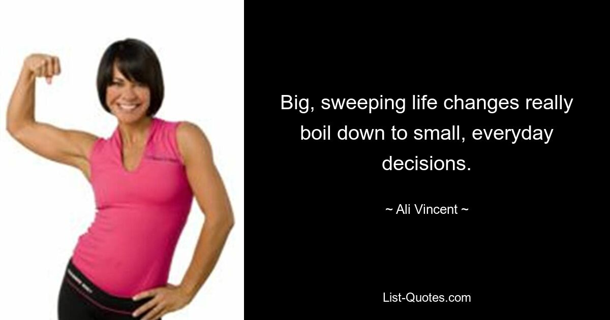 Big, sweeping life changes really boil down to small, everyday decisions. — © Ali Vincent