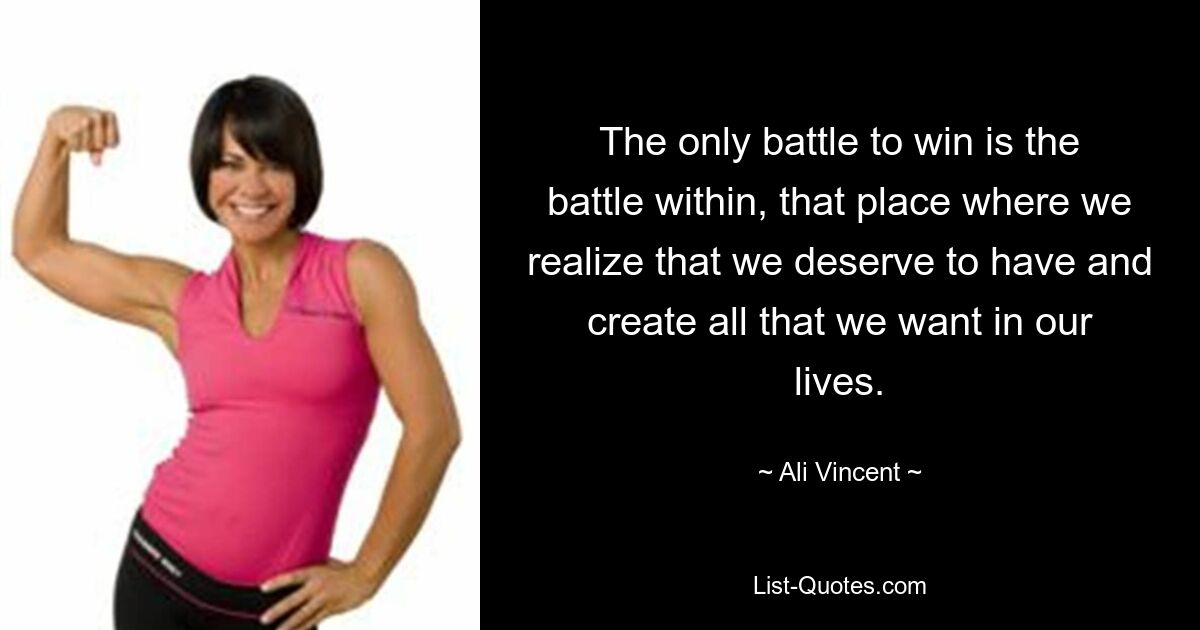 The only battle to win is the battle within, that place where we realize that we deserve to have and create all that we want in our lives. — © Ali Vincent