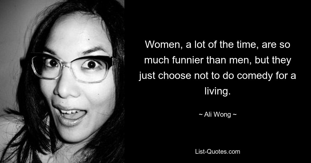 Women, a lot of the time, are so much funnier than men, but they just choose not to do comedy for a living. — © Ali Wong