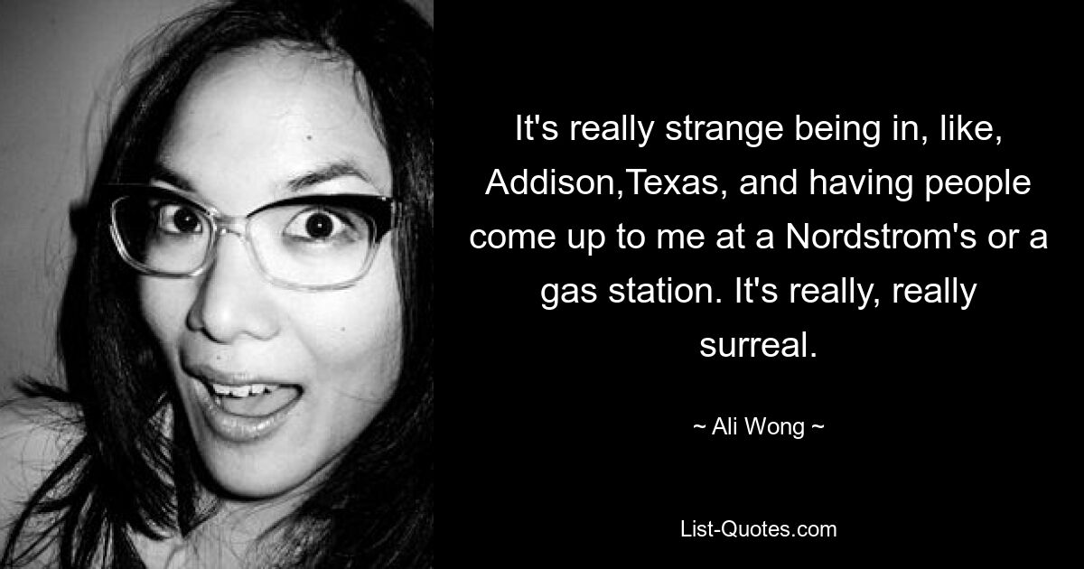 It's really strange being in, like, Addison,Texas, and having people come up to me at a Nordstrom's or a gas station. It's really, really surreal. — © Ali Wong