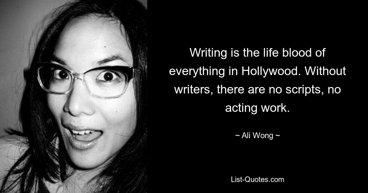 Writing is the life blood of everything in Hollywood. Without writers, there are no scripts, no acting work. — © Ali Wong