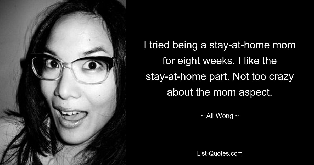 I tried being a stay-at-home mom for eight weeks. I like the stay-at-home part. Not too crazy about the mom aspect. — © Ali Wong