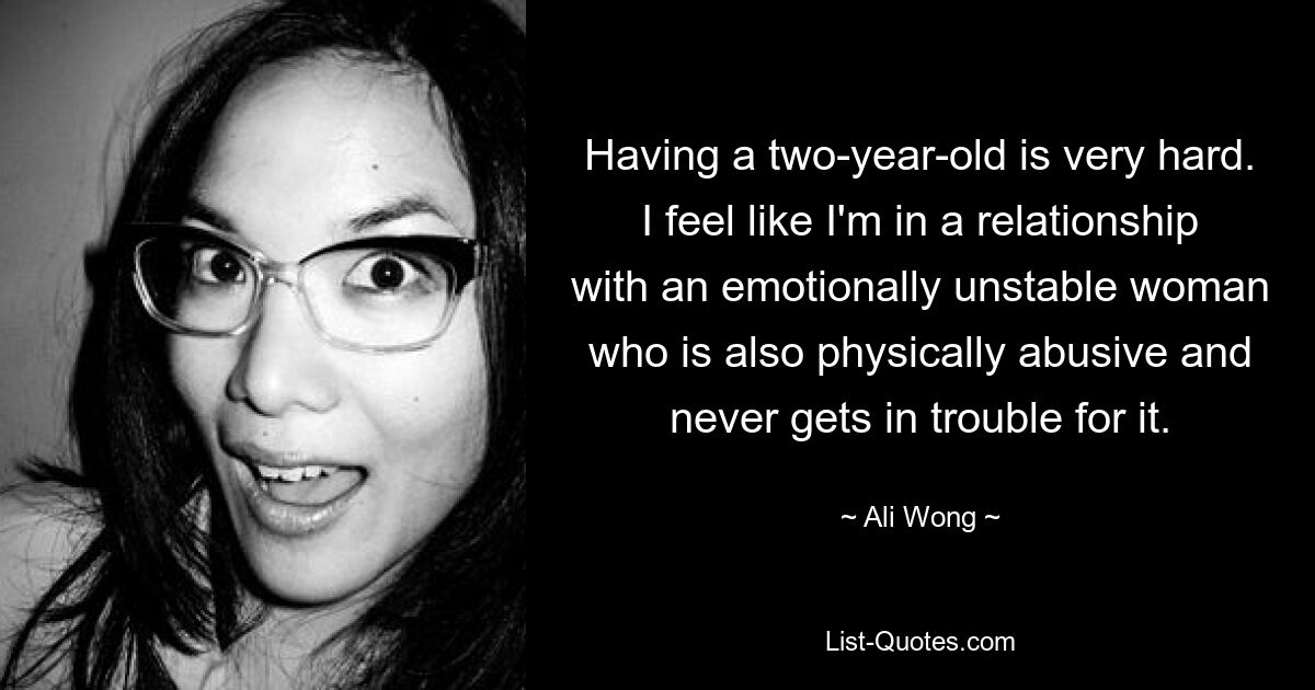 Having a two-year-old is very hard. I feel like I'm in a relationship with an emotionally unstable woman who is also physically abusive and never gets in trouble for it. — © Ali Wong