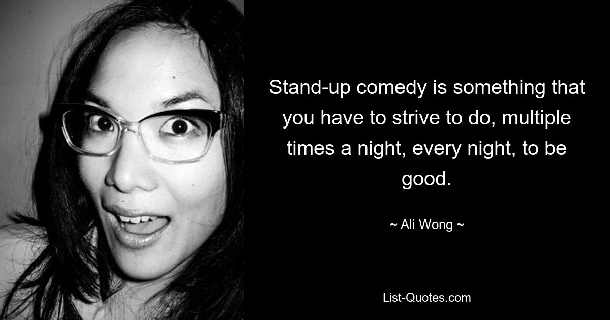 Stand-up comedy is something that you have to strive to do, multiple times a night, every night, to be good. — © Ali Wong