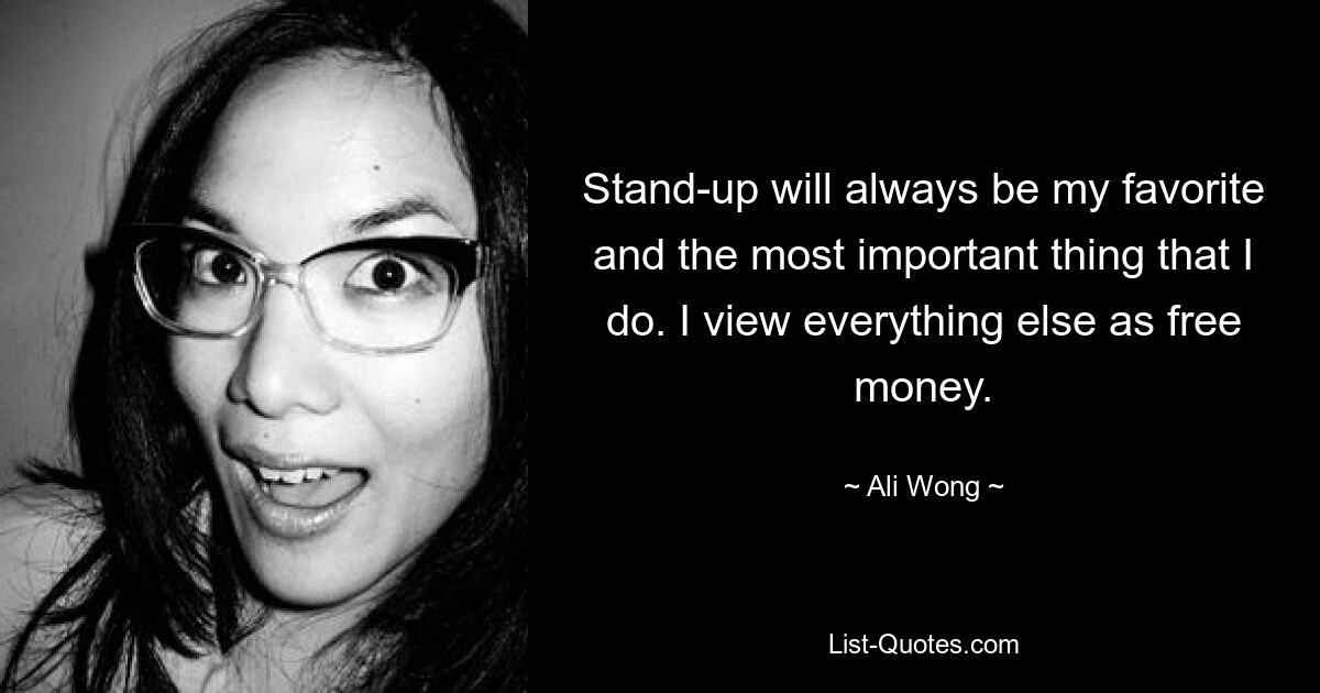 Stand-up will always be my favorite and the most important thing that I do. I view everything else as free money. — © Ali Wong