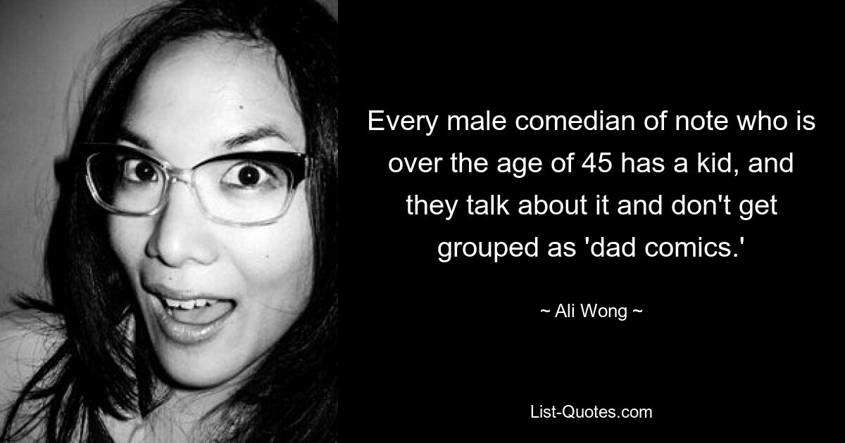 Every male comedian of note who is over the age of 45 has a kid, and they talk about it and don't get grouped as 'dad comics.' — © Ali Wong