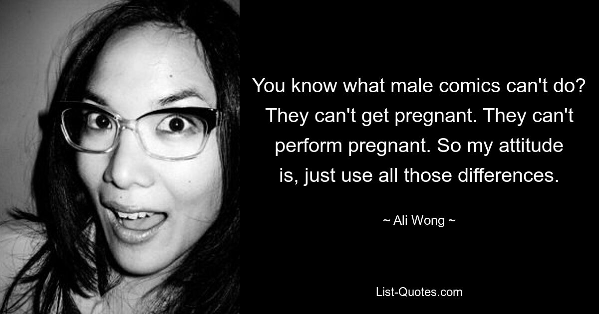 You know what male comics can't do? They can't get pregnant. They can't perform pregnant. So my attitude is, just use all those differences. — © Ali Wong