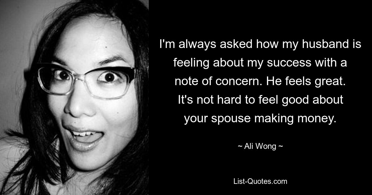 I'm always asked how my husband is feeling about my success with a note of concern. He feels great. It's not hard to feel good about your spouse making money. — © Ali Wong