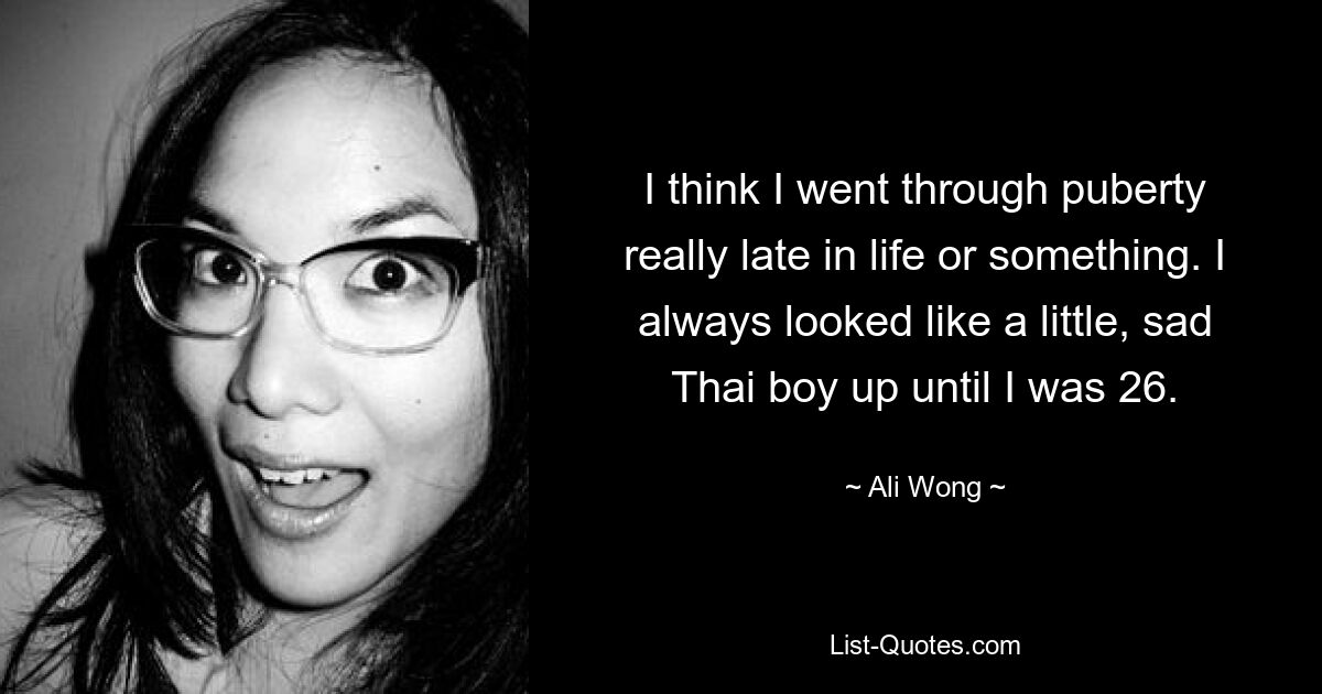 I think I went through puberty really late in life or something. I always looked like a little, sad Thai boy up until I was 26. — © Ali Wong