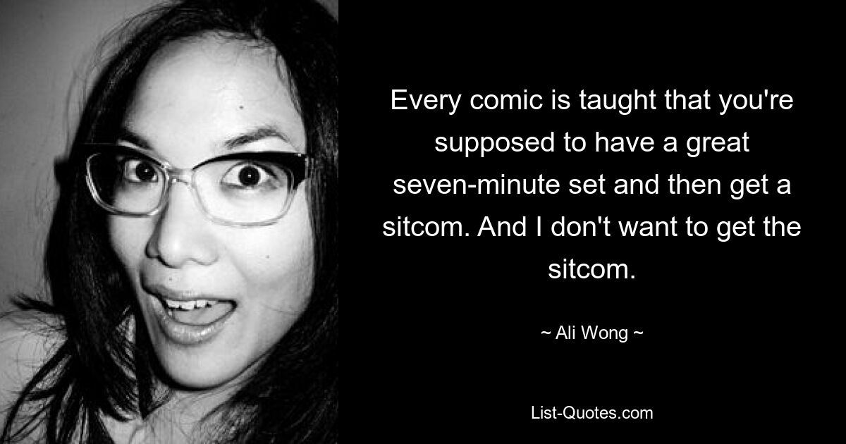 Every comic is taught that you're supposed to have a great seven-minute set and then get a sitcom. And I don't want to get the sitcom. — © Ali Wong