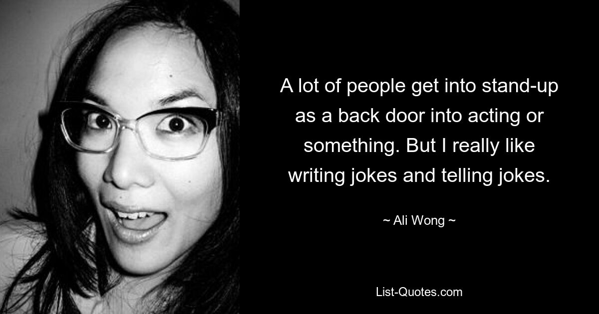 A lot of people get into stand-up as a back door into acting or something. But I really like writing jokes and telling jokes. — © Ali Wong