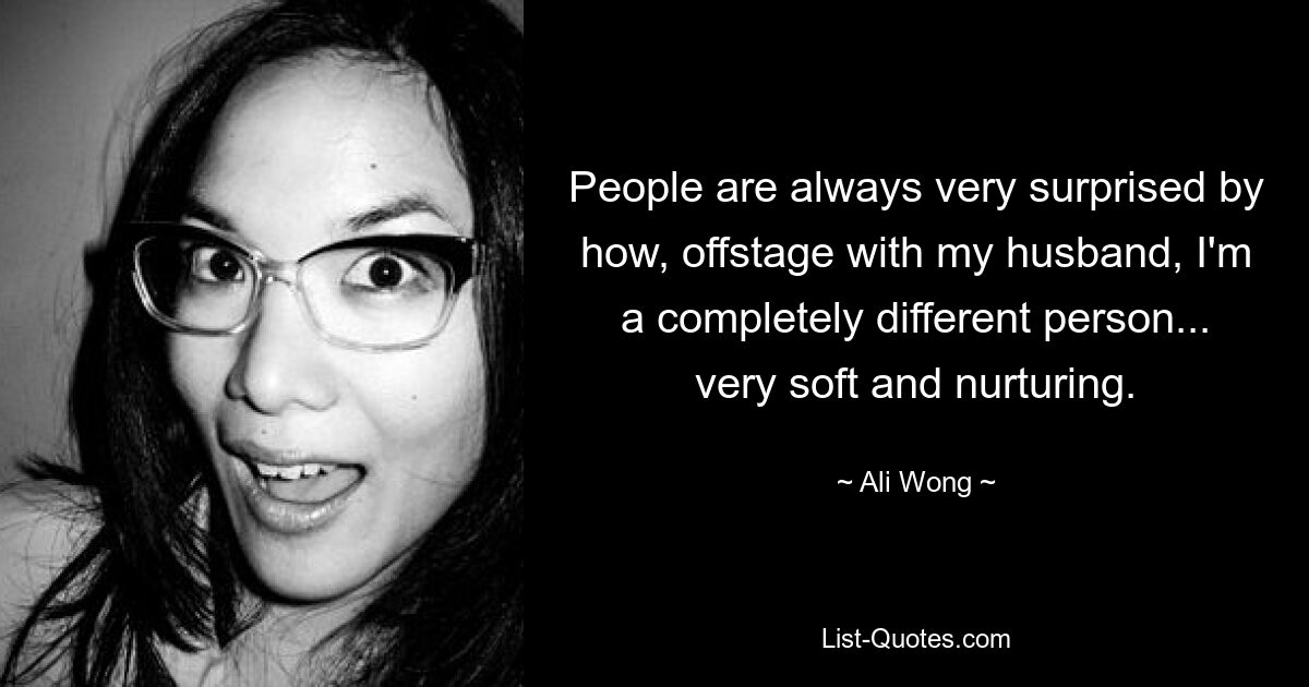 People are always very surprised by how, offstage with my husband, I'm a completely different person... very soft and nurturing. — © Ali Wong