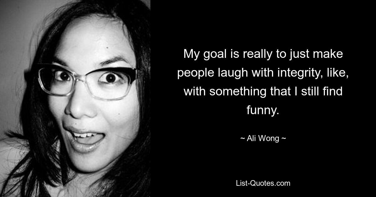 My goal is really to just make people laugh with integrity, like, with something that I still find funny. — © Ali Wong