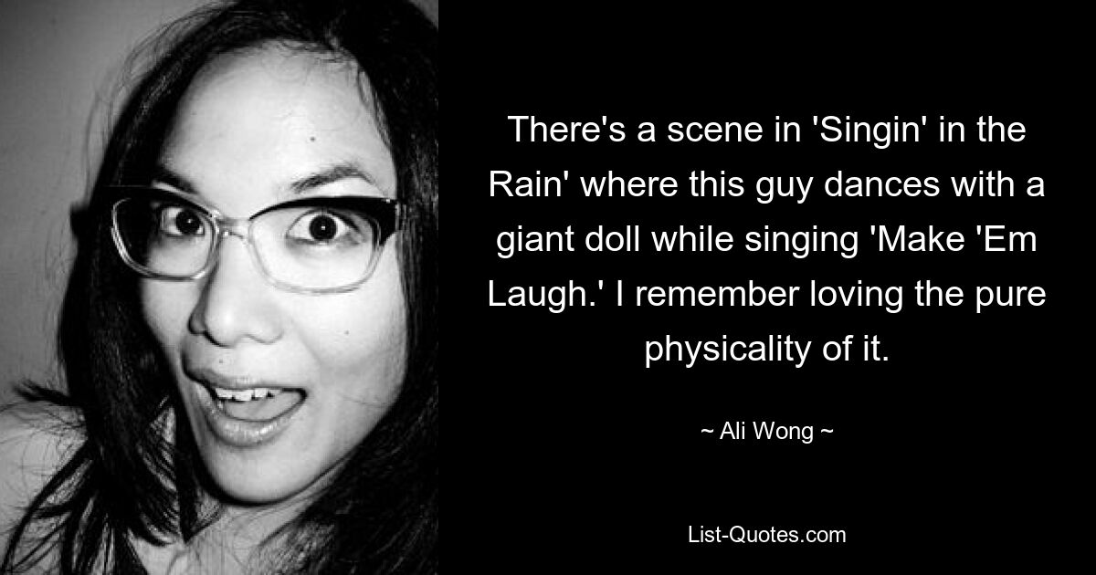 There's a scene in 'Singin' in the Rain' where this guy dances with a giant doll while singing 'Make 'Em Laugh.' I remember loving the pure physicality of it. — © Ali Wong