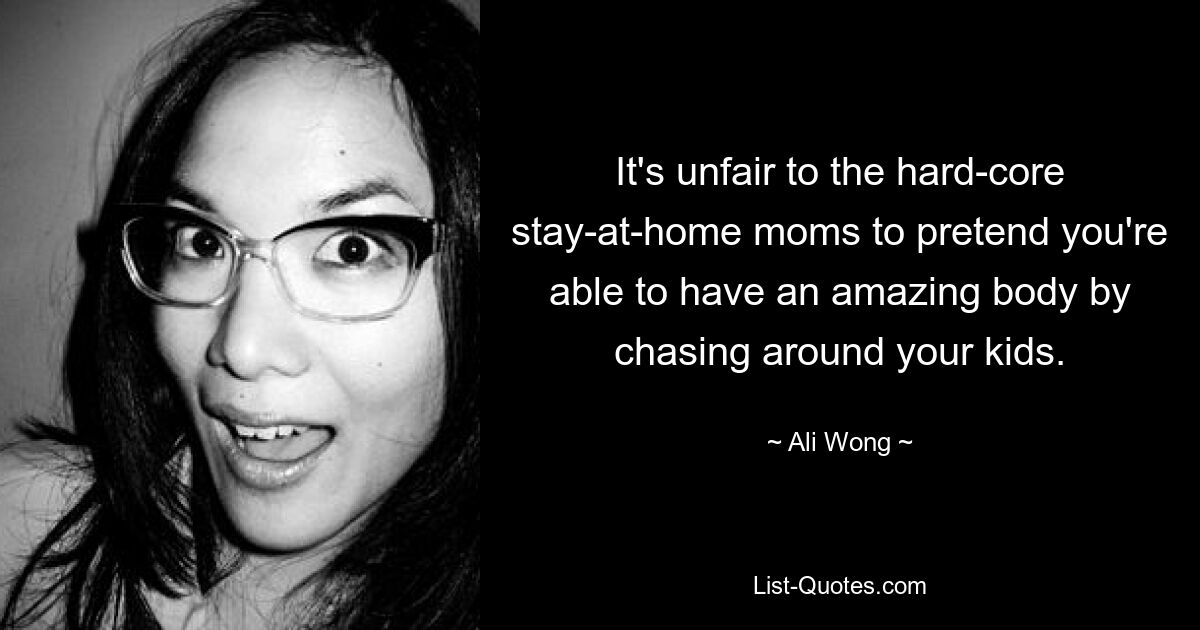 It's unfair to the hard-core stay-at-home moms to pretend you're able to have an amazing body by chasing around your kids. — © Ali Wong