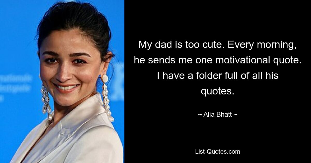 My dad is too cute. Every morning, he sends me one motivational quote. I have a folder full of all his quotes. — © Alia Bhatt